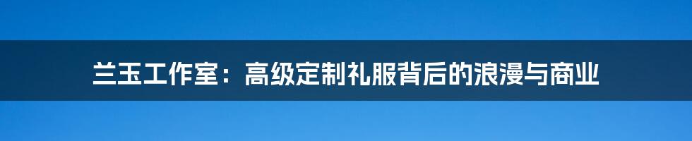 兰玉工作室：高级定制礼服背后的浪漫与商业