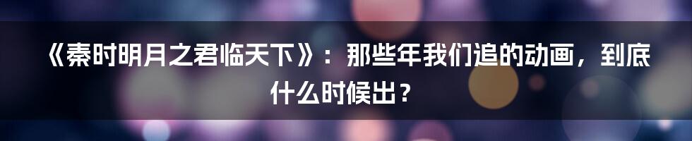 《秦时明月之君临天下》:那些年我们追的动画,到底什么时候出?