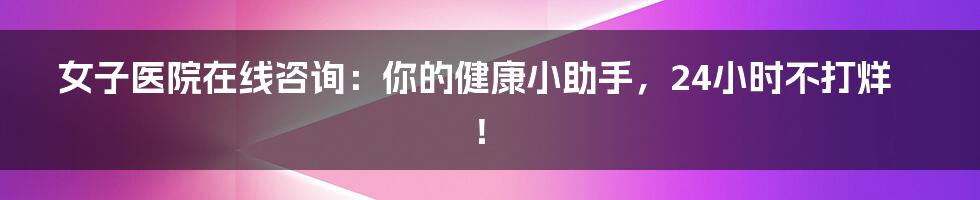 女子医院在线咨询:你的健康小助手,24小时不打烊!