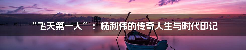 “飞天第一人”:杨利伟的传奇人生与时代印记