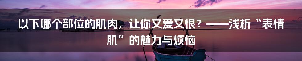 以下哪个部位的肌肉，让你又爱又恨？——浅析“表情肌”的魅力与烦恼