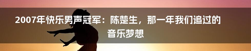 2007年快乐男声冠军：陈楚生，那一年我们追过的音乐梦想