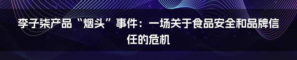 李子柒产品“烟头”事件：一场关于食品安全和品牌信任的危机