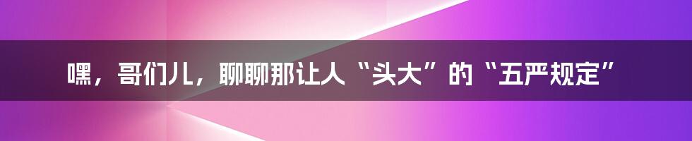 嘿,哥们儿,聊聊那让人“头大”的“五严规定”