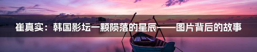 崔真实：韩国影坛一颗陨落的星辰——图片背后的故事