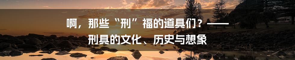 啊,那些“刑”福的道具们?—— 刑具的文化、历史与想象