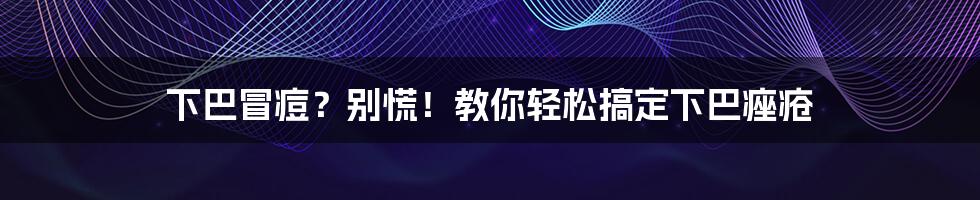 下巴冒痘?别慌!教你轻松搞定下巴痤疮