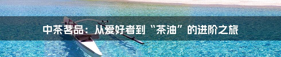 中茶茗品：从爱好者到“茶油”的进阶之旅