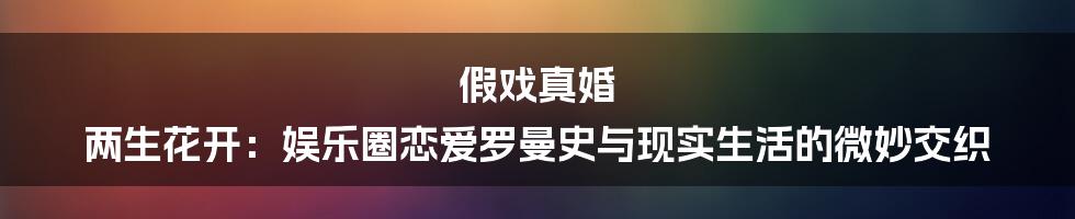 假戏真婚 两生花开:娱乐圈恋爱罗曼史与现实生活的微妙交织