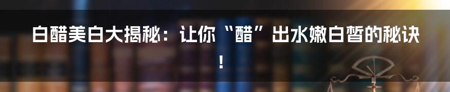 白醋美白大揭秘:让你“醋”出水嫩白皙的秘诀!