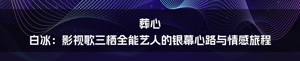 葬心 白冰:影视歌三栖全能艺人的银幕心路与情感旅程