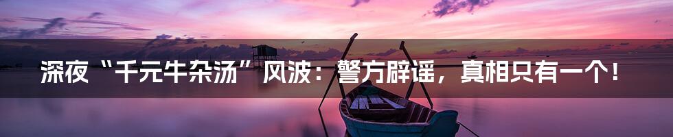 深夜“千元牛杂汤”风波：警方辟谣，真相只有一个！
