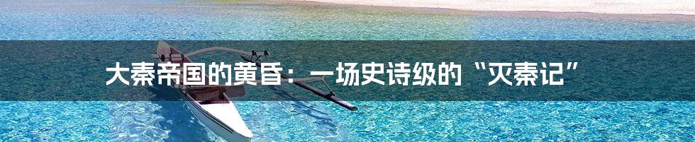 大秦帝国的黄昏:一场史诗级的“灭秦记”