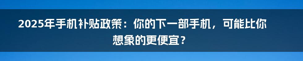 2025年手机补贴政策：你的下一部手机，可能比你想象的更便宜？