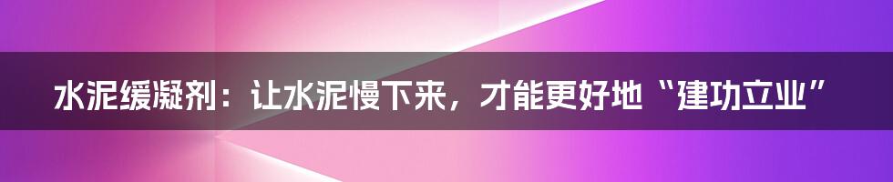 水泥缓凝剂：让水泥慢下来，才能更好地“建功立业”