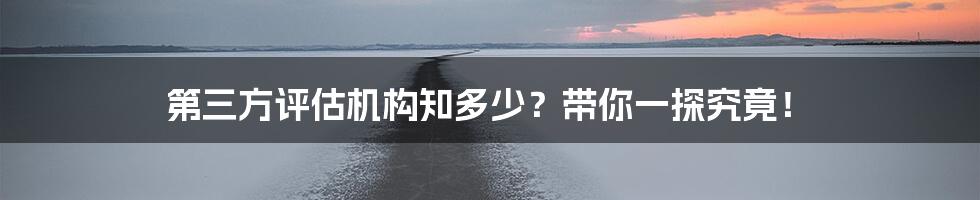 第三方评估机构知多少？带你一探究竟！
