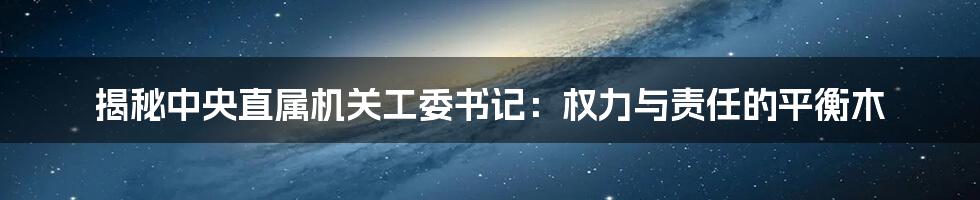 揭秘中央直属机关工委书记：权力与责任的平衡木
