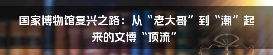 国家博物馆复兴之路：从“老大哥”到“潮”起来的文博“顶流”