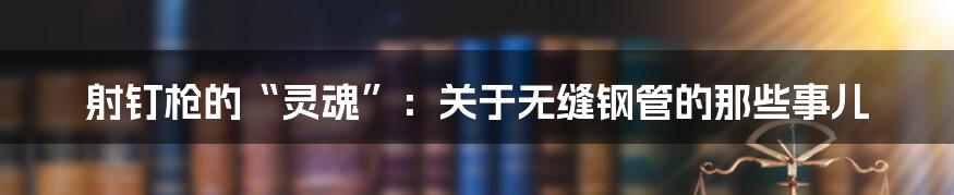 射钉枪的“灵魂”:关于无缝钢管的那些事儿