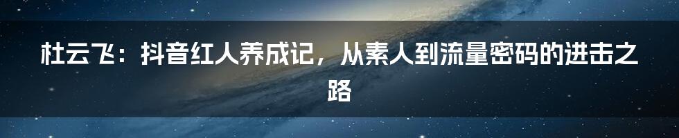杜云飞：抖音红人养成记，从素人到流量密码的进击之路