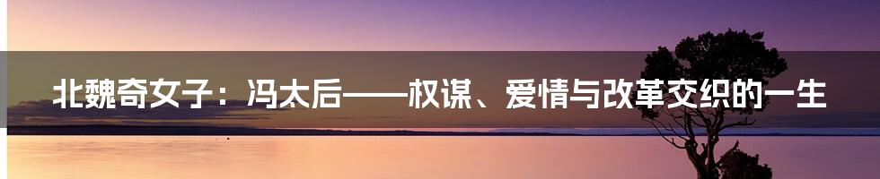 北魏奇女子:冯太后——权谋、爱情与改革交织的一生