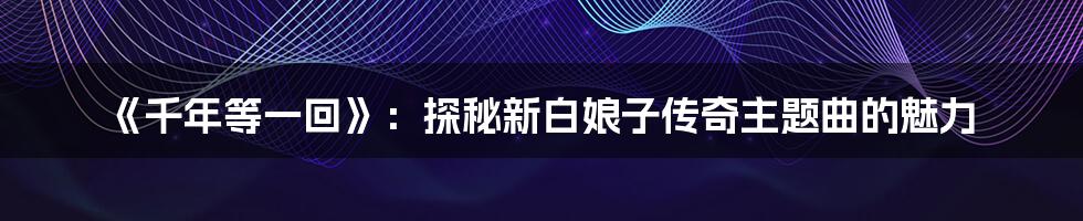 《千年等一回》：探秘新白娘子传奇主题曲的魅力