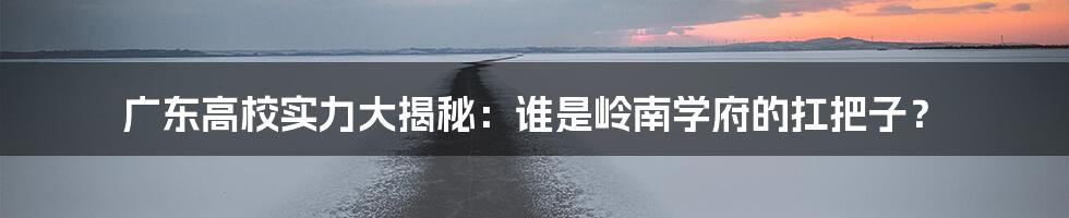 广东高校实力大揭秘:谁是岭南学府的扛把子?