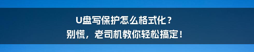 U盘写保护怎么格式化? 别慌,老司机教你轻松搞定!