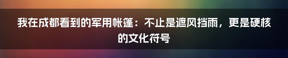 我在成都看到的军用帐篷：不止是遮风挡雨，更是硬核的文化符号