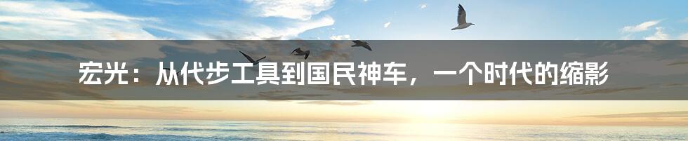 宏光：从代步工具到国民神车，一个时代的缩影