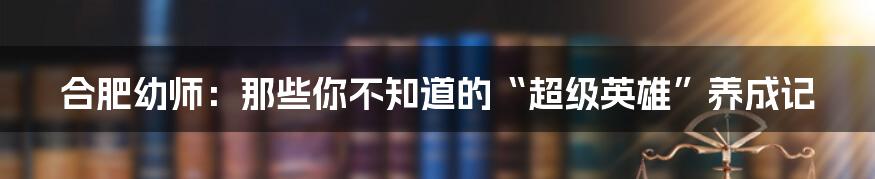 合肥幼师：那些你不知道的“超级英雄”养成记