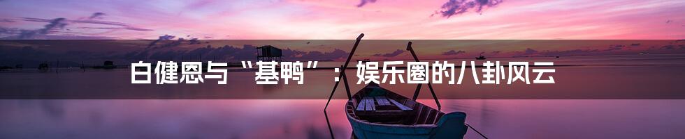 白健恩与“基鸭”：娱乐圈的八卦风云