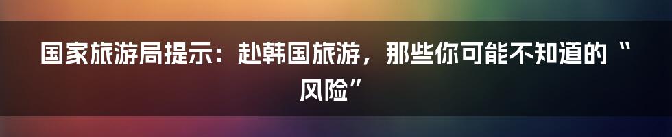 国家旅游局提示：赴韩国旅游，那些你可能不知道的“风险”