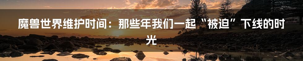 魔兽世界维护时间：那些年我们一起“被迫”下线的时光