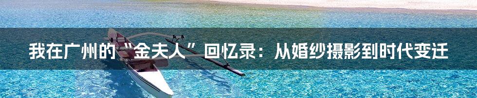 我在广州的“金夫人”回忆录:从婚纱摄影到时代变迁