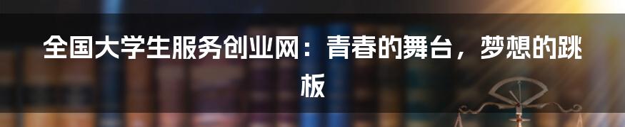 全国大学生服务创业网：青春的舞台，梦想的跳板