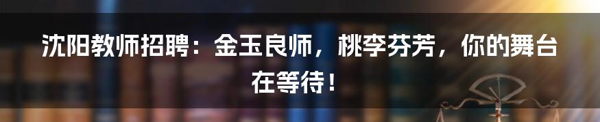 沈阳教师招聘：金玉良师，桃李芬芳，你的舞台在等待！