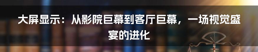 大屏显示：从影院巨幕到客厅巨幕，一场视觉盛宴的进化