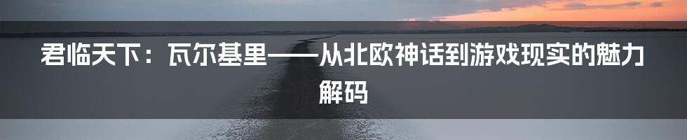 君临天下:瓦尔基里——从北欧神话到游戏现实的魅力解码
