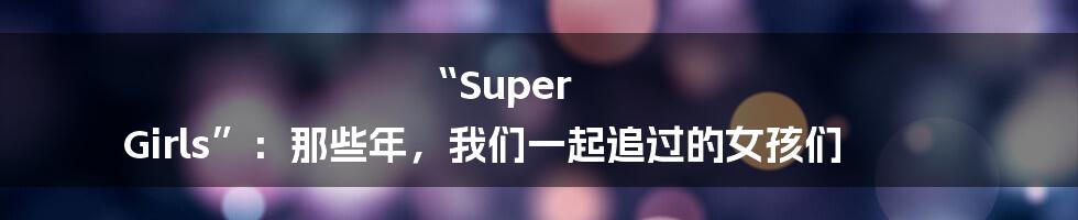 “Super Girls”:那些年,我们一起追过的女孩们