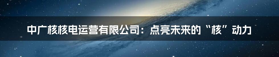 中广核核电运营有限公司：点亮未来的“核”动力