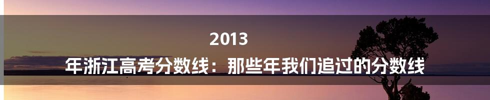 2013 年浙江高考分数线:那些年我们追过的分数线