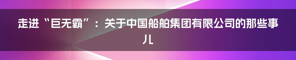 走进“巨无霸”：关于中国船舶集团有限公司的那些事儿