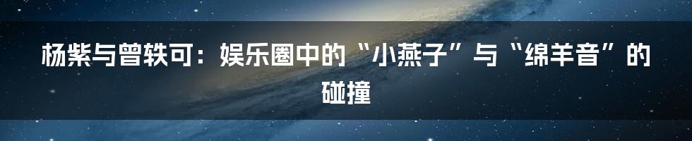 杨紫与曾轶可：娱乐圈中的“小燕子”与“绵羊音”的碰撞