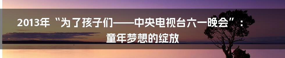 2013年“为了孩子们——中央电视台六一晚会”:童年梦想的绽放