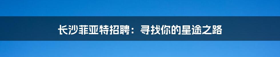 长沙菲亚特招聘：寻找你的星途之路
