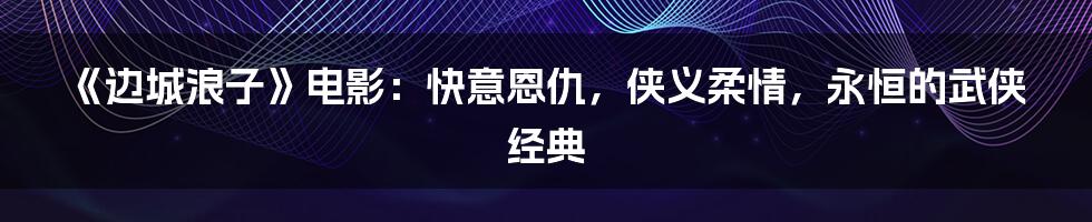 《边城浪子》电影：快意恩仇，侠义柔情，永恒的武侠经典