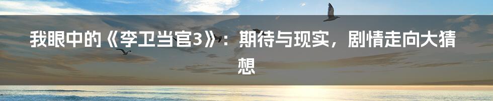 我眼中的《李卫当官3》：期待与现实，剧情走向大猜想