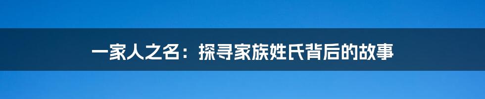 一家人之名：探寻家族姓氏背后的故事