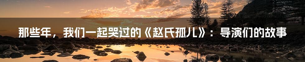 那些年，我们一起哭过的《赵氏孤儿》：导演们的故事